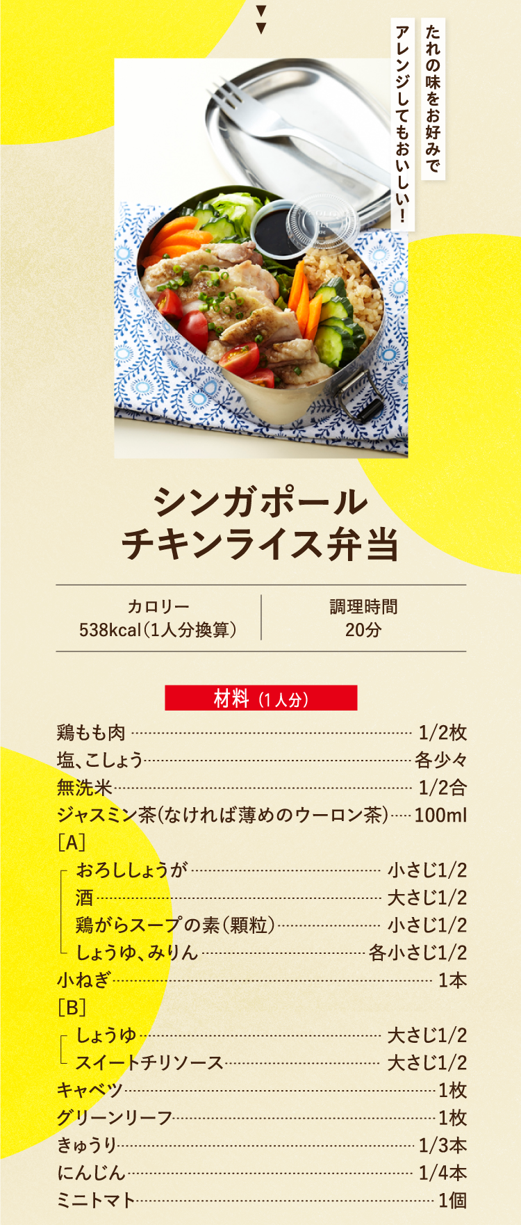 たれの味をお好みでアレンジしてもおいしい！ シンガポールチキンライス弁当 カロリー538kcal（1人分換算） 調理時間20分 材料（1人分） 鶏もも肉 1/2枚 塩、こしょう 各少々 無洗米 1/2合 ジャスミン茶（なければ薄めのウーロン茶） 100ml ［A］おろししょうが 小さじ1/2 酒 大さじ1/2 鶏がらスープの素（顆粒） 小さじ1/2 しょうゆ、みりん 各小さじ1/2 小ねぎ 1本 ［B］しょうゆ 大さじ1/2 スイートチリソース 大さじ1/2 キャベツ 1枚 グリーンリーフ 1枚 きゅうり 1/3本 にんじん 1/4本 ミニトマト 1個