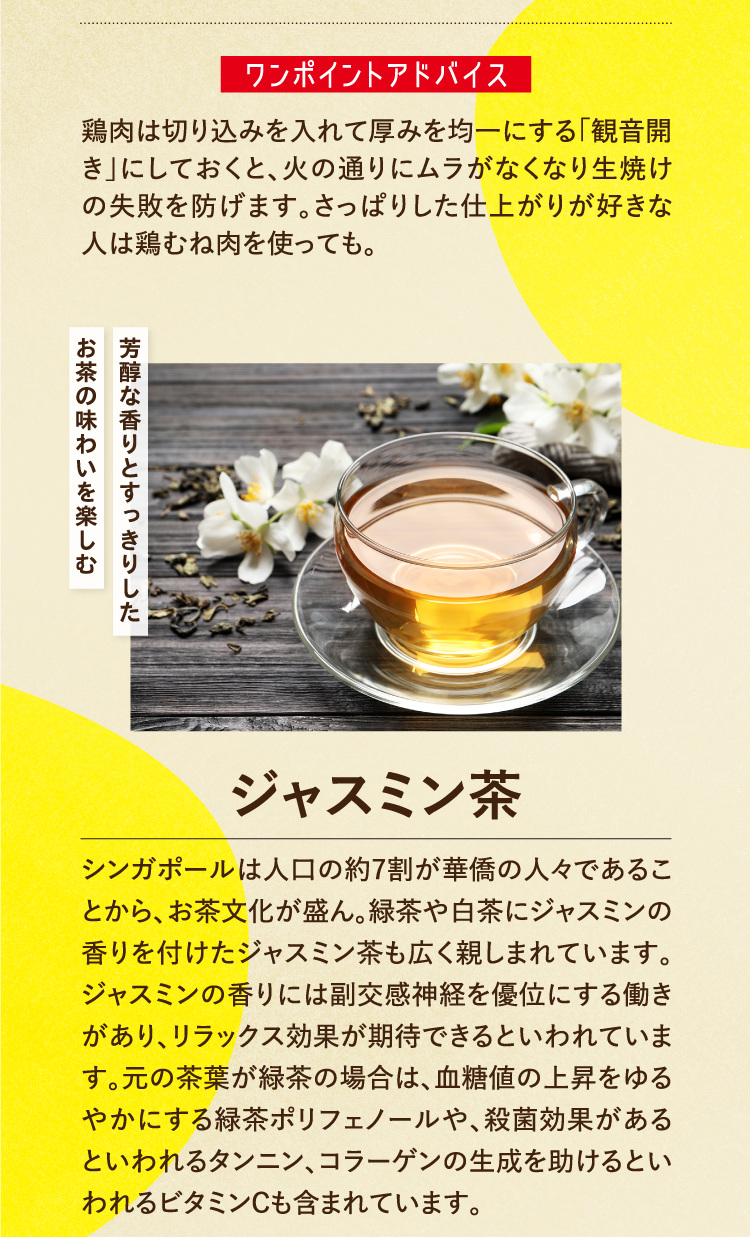 ワンポイントアドバイス 鶏肉は切り込みを入れて厚みを均一にする「観音開き」にしておくと、火の通りにムラがなくなり生焼けの失敗を防げます。さっぱりした仕上がりが好きな人は鶏むね肉を使っても。 芳醇な香りとすっきりしたお茶の味わいを楽しむ ジャスミン茶 シンガポールは人口の約7割が華僑の人々であることから、お茶文化が盛ん。緑茶や白茶にジャスミンの香りを付けたジャスミン茶も広く親しまれています。ジャスミンの香りには副交感神経を優位にする働きがあり、リラックス効果が期待できるといわれています。元の茶葉が緑茶の場合は、血糖値の上昇をゆるやかにする緑茶ポリフェノールや、殺菌効果があるといわれるタンニン、コラーゲンの生成を助けるといわれるビタミンCも含まれています。