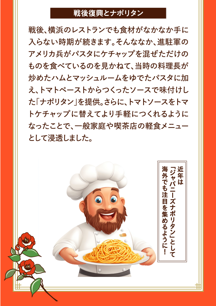 戦後復興とナポリタン 戦後、横浜のレストランでも食材がなかなか手に入らない時期が続きます。そんななか、進駐軍のアメリカ兵がパスタにケチャップを混ぜただけのものを食べているのを見かねて、当時の料理長が炒めたハムとマッシュルームをゆでたパスタに加え、トマトペーストからつくったソースで味付けした「ナポリタン」を提供。さらに、トマトソースをトマトケチャップに替えてより手軽につくれるようになったことで、一般家庭や喫茶店の軽食メニューとして浸透しました。 近年は「ジャパニーズナポリタン」として海外でも注目を集めるように！