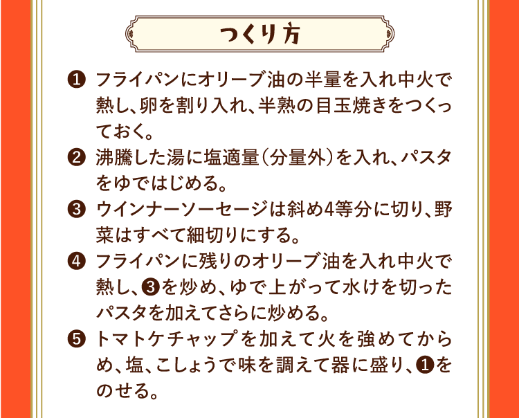 つくり方 ❶フライパンにオリーブ油の半量を入れ中火で熱し、卵を割り入れ、半熟の目玉焼きをつくっておく。 ❷沸騰した湯に塩適量（分量外）を入れ、パスタをゆではじめる。 ❸ウインナーソーセージは斜め4等分に切り、野菜はすべて細切りにする。 ❹フライパンに残りのオリーブ油を入れ中火で熱し、❸を炒め、ゆで上がって水けを切ったパスタを加えてさらに炒める。 ❺トマトケチャップを加えて火を強めてからめ、塩、こしょうで味を調えて器に盛り、❶をのせる。