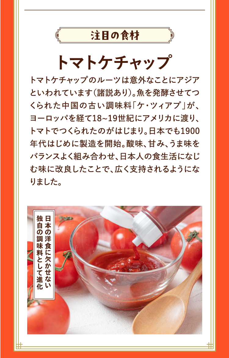 注目の食材 トマトケチャップ トマトケチャップのルーツは意外なことにアジアといわれています（諸説あり）。魚を発酵させてつくられた中国の古い調味料「ケ・ツィアプ」が、ヨーロッパを経て18~19世紀にアメリカに渡り、トマトでつくられたのがはじまり。日本でも1900年代はじめに製造を開始。酸味、甘み、うま味をバランスよく組み合わせ、日本人の食生活になじむ味に改良したことで、広く支持されるようになりました。 日本の洋食に欠かせない独自の調味料として進化