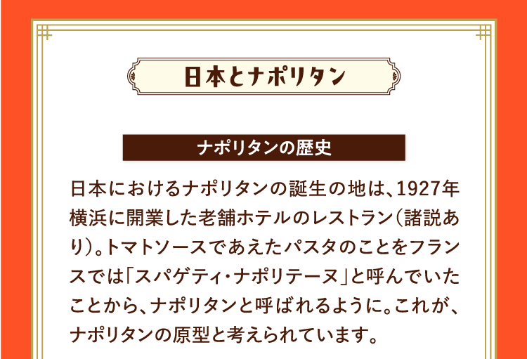 日本とナポリタン ナポリタンの歴史 日本におけるナポリタンの誕生の地は、1927年横浜に開業した老舗ホテルのレストラン（諸説あり）。トマトソースであえたパスタのことをフランスでは「スパゲティ・ナポリテーヌ」と呼んでいたことから、ナポリタンと呼ばれるように。これが、ナポリタンの原型と考えられています。