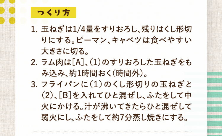 つくり方 1.玉ねぎは1/4量をすりおろし、残りはくし形切りにする。ピーマン、キャベツは食べやすい大きさに切る。 2.ラム肉は［Ａ］、（1）のすりおろした玉ねぎをもみ込み、約1時間おく（時間外）。 3.フライパンに（1）のくし形切りの玉ねぎと（2）、［B］を入れてひと混ぜし、ふたをして中火にかける。汁が沸いてきたらひと混ぜして弱火にし、ふたをして約7分蒸し焼きにする。