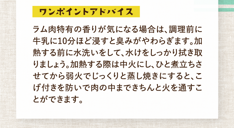 ワンポイントアドバイス ラム肉特有の香りが気になる場合は、調理前に牛乳に10分ほど浸すと臭みがやわらぎます。加熱する前に水洗いをして、水けをしっかり拭き取りましょう。加熱する際は中火にし、ひと煮立ちさせてから弱火でじっくりと蒸し焼きにすると、こげ付きを防いで肉の中まできちんと火を通すことができます。