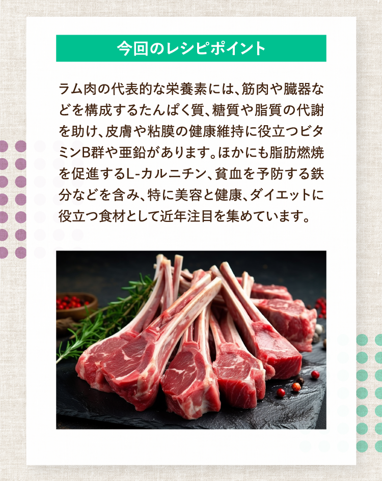 今回のレシピポイント ラム肉の代表的な栄養素には、筋肉や臓器などを構成するたんぱく質、糖質や脂質の代謝を助け、皮膚や粘膜の健康維持に役立つビタミンB群や亜鉛があります。ほかにも脂肪燃焼を促進するL-カルニチン、貧血を予防する鉄分などを含み、特に美容と健康、ダイエットに役立つ食材として近年注目を集めています。