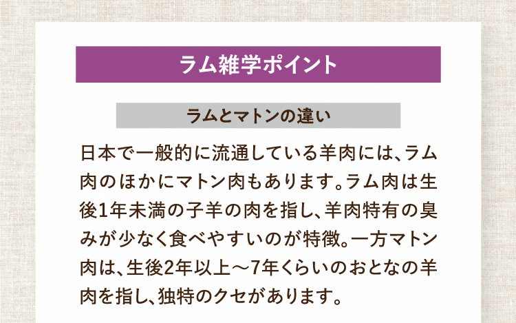 ラム雑学ポイント ラムとマトンの違い 日本で一般的に流通している羊肉には、ラム肉のほかにマトン肉もあります。ラム肉は生後1年未満の子羊の肉を指し、羊肉特有の臭みが少なく食べやすいのが特徴。一方マトン肉は、生後2年以上～7年くらいのおとなの羊肉を指し、独特のクセがあります。