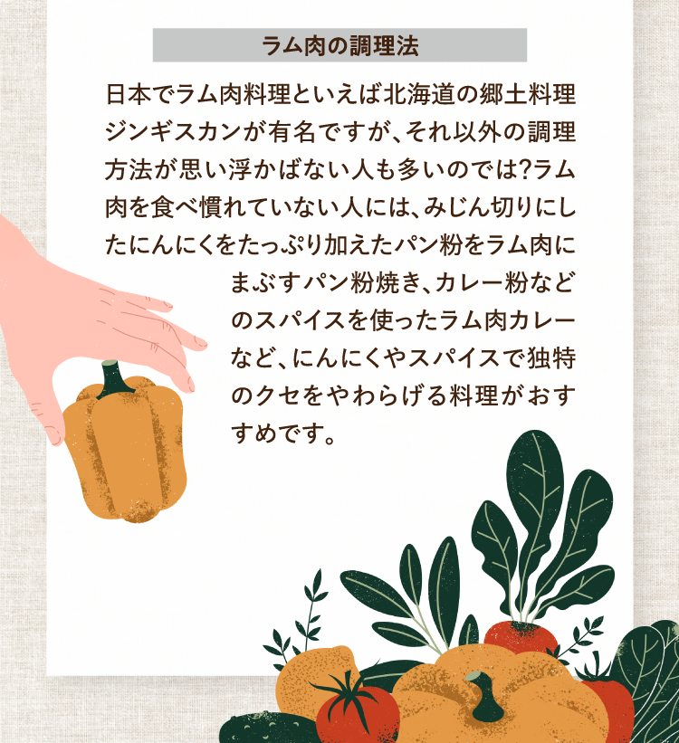 ラム肉の調理法 日本でラム肉料理といえば北海道の郷土料理ジンギスカンが有名ですが、それ以外の調理方法が思い浮かばない人も多いのでは？ラム肉を食べ慣れていない人には、みじん切りにしたにんにくをたっぷり加えたパン粉をラム肉にまぶすパン粉焼き、カレー粉などのスパイスを使ったラム肉カレーなど、にんにくやスパイスで独特のクセをやわらげる料理がおすすめです。