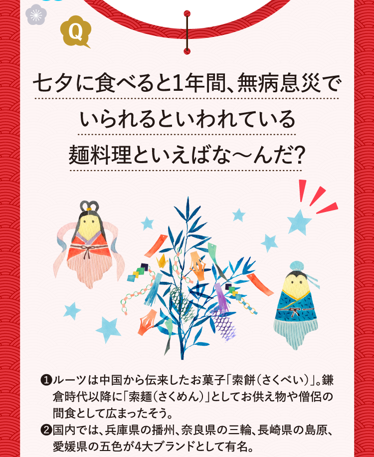 七夕に食べると1年間、無病息災でいられるといわれている麺料理といえばな～んだ？ ❶ルーツは中国から伝来したお菓子「索餅（さくべい）」。鎌倉時代以降に「索麺（さくめん）」としてお供え物や僧侶の間食として広まったそう。 ❷国内では、兵庫県の播州、奈良県の三輪、長崎県の島原、愛媛県の五色が４大ブランドとして有名。