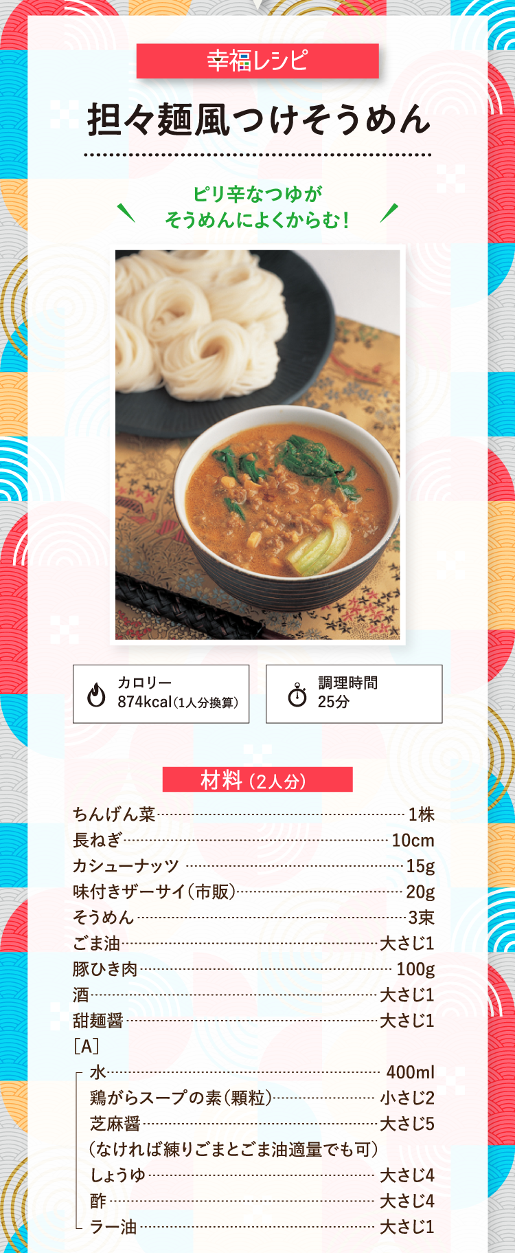 幸福レシピ ピリ辛なつゆがそうめんによくからむ！ 担々麺風つけそうめん カロリー874kcal（1人分換算） 調理時間25分 材料（2人分） ちんげん菜 1株 長ねぎ 10cm カシューナッツ 15g 味付きザーサイ（市販） 20g そうめん 3束 ごま油 大さじ1 豚ひき肉 100g 酒 大さじ1 甜麺醤 大さじ1 ［A］水 400ml 鶏がらスープの素（顆粒） 小さじ2 芝麻醤（なければ練りごまとごま油適量でも可） 大さじ5 しょうゆ 大さじ4 酢 大さじ4 ラー油 大さじ1