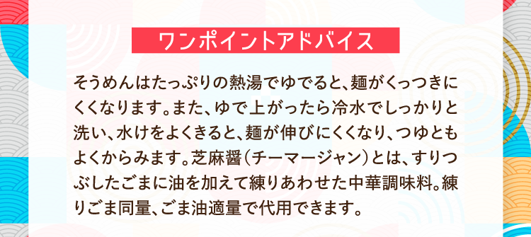 ワンポイントアドバイス そうめんはたっぷりの熱湯でゆでると、麺がくっつきにくくなります。また、ゆで上がったら冷水でしっかりと洗い、水けをよくきると、麺が伸びにくくなり、つゆともよくからみます。芝麻醤（チーマージャン）とは、すりつぶしたごまに油を加えて練りあわせた中華調味料。練りごま同量、ごま油適量で代用できます。