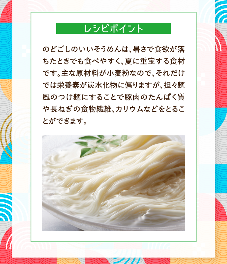 レシピポイント のどごしのいいそうめんは、暑さで食欲が落ちたときでも食べやすく、夏に重宝する食材です。主な原材料が小麦粉なので、それだけでは栄養素が炭水化物に偏りますが、担々麺風のつけ麺にすることで豚肉のたんぱく質や長ねぎの食物繊維、カリウムなどをとることができます。