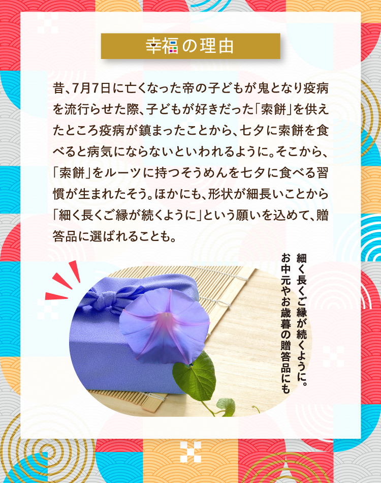 幸福の理由 昔、７月７日に亡くなった帝の子どもが鬼となり疫病を流行らせた際、子どもが好きだった「索餅」を供えたところ疫病が鎮まったことから、七夕に索餅を食べると病気にならないといわれるように。そこから、「索餅」をルーツに持つそうめんを七夕に食べる習慣が生まれたそう。ほかにも、形状が細長いことから「細く長くご縁が続くように」という願いを込めて、贈答品に選ばれることも。 細く長くご縁が続くように。お中元やお歳暮の贈答品にも