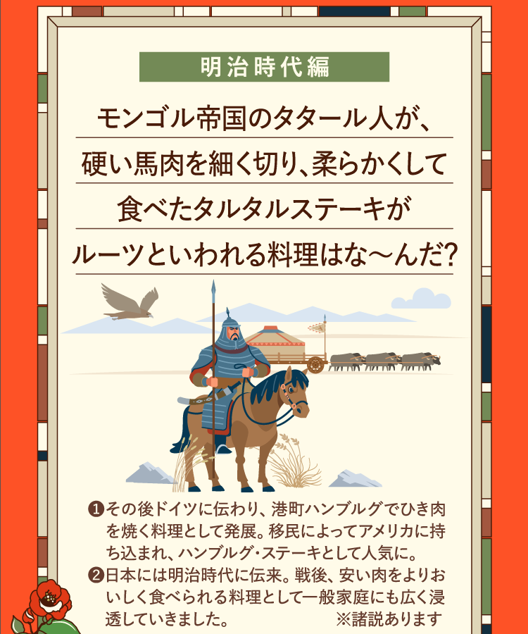 明治時代編 モンゴル帝国のタタール人が、硬い馬肉を細く切り、柔らかくして食べたタルタルステーキがルーツといわれる料理はな～んだ？ ❶その後ドイツに伝わり、港町ハンブルグでひき肉を焼く料理として発展。移民によってアメリカに持ち込まれ、ハンブルグ・ステーキとして人気に。 ❷日本には明治時代に伝来。戦後、安い肉をよりおいしく食べられる料理として一般家庭にも広く浸透していきました。※諸説あります
