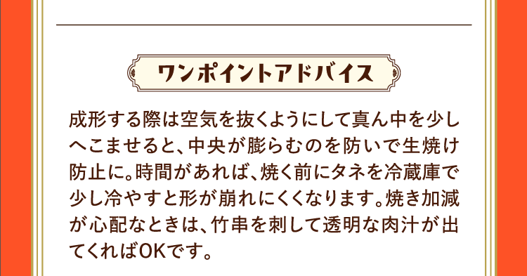 ワンポイントアドバイス 成形する際は空気を抜くようにして真ん中を少しへこませると、中央が膨らむのを防いで生焼け防止に。時間があれば、焼く前にタネを冷蔵庫で少し冷やすと形が崩れにくくなります。焼き加減が心配なときは、竹串を刺して透明な肉汁が出てくればOKです。