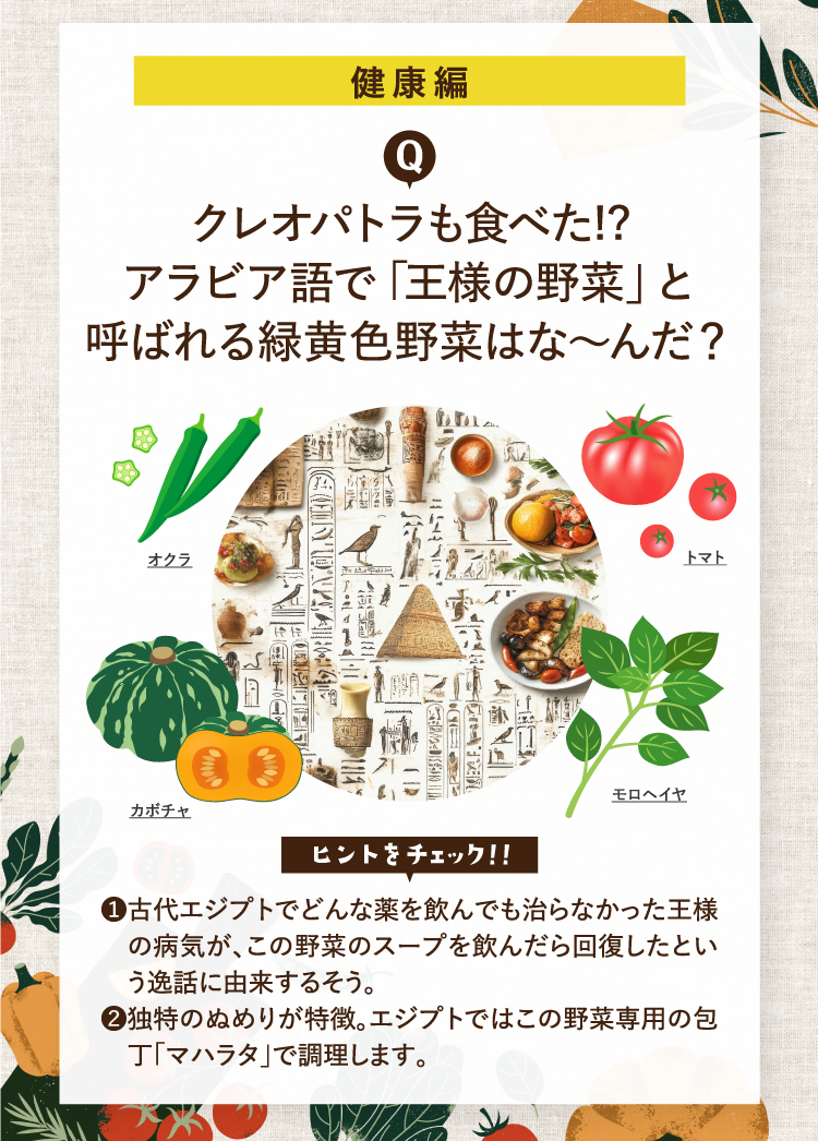 健康編 クレオパトラも食べた!?アラビア語で「王様の野菜」と呼ばれる緑黄色野菜はな～んだ？ ヒントをチェック！！ ❶古代エジプトでどんな薬を飲んでも治らなかった王様の病気が、この野菜のスープを飲んだら回復したという逸話に由来するそう。 ❷独特のぬめりが特徴。エジプトではこの野菜専用の包丁「マハラタ」で調理します。