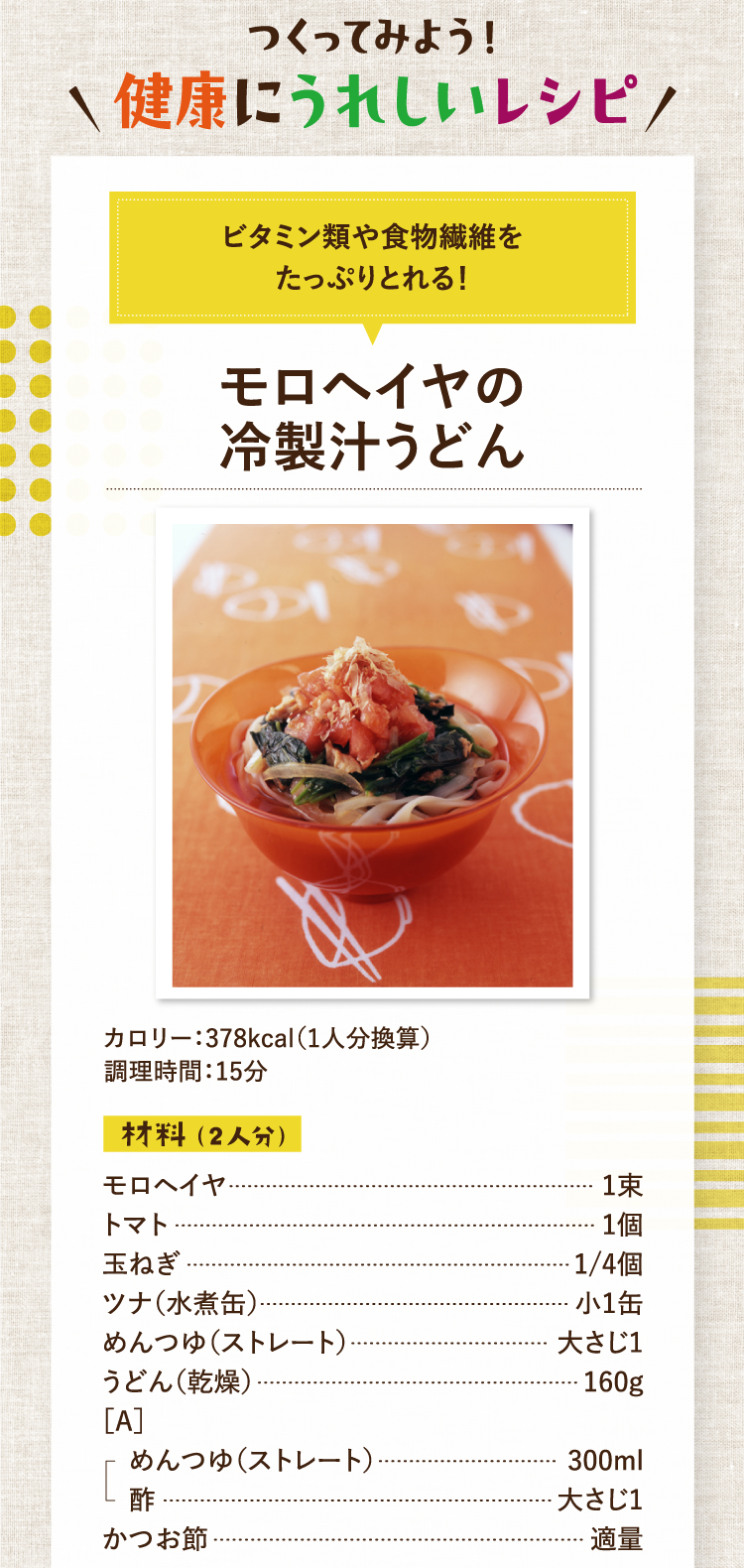 作ってみよう！健康にうれしいレシピ ビタミン類や食物繊維をたっぷりとれる！ モロヘイヤの冷製汁うどん カロリー：378kcal（1人分換算） 調理時間：15分 材料（2人分） モロヘイヤ 1束 トマト 1個 玉ねぎ 1/4個 ツナ（水煮缶） 小1缶 めんつゆ（ストレート） 大さじ1 うどん（乾燥） 160g ［A］めんつゆ（ストレート） 300ml 酢 大さじ1 かつお節 適量