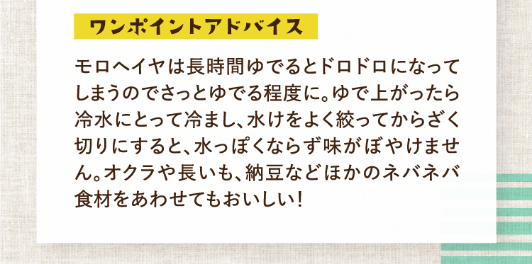 ワンポイントアドバイス モロヘイヤは長時間ゆでるとドロドロになってしまうのでさっとゆでる程度に。ゆで上がったら冷水にとって冷まし、水けをよく絞ってからざく切りにすると、水っぽくならず味がぼやけません。オクラや長いも、納豆などほかのネバネバ食材をあわせてもおいしい！