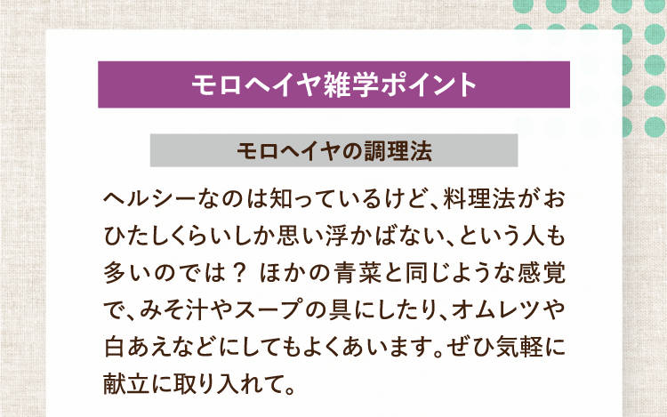 モロヘイヤ雑学ポイント モロヘイヤの調理法 ヘルシーなのは知っているけど、料理法がおひたしくらいしか思い浮かばない、という人も多いのでは？ほかの青菜と同じような感覚で、みそ汁やスープの具にしたり、オムレツや白あえなどにしてもよくあいます。ぜひ気軽に献立に取り入れて。