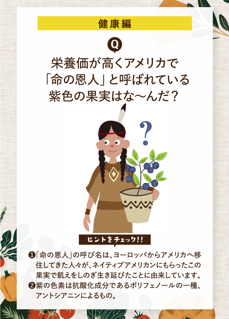健康編 栄養価が高くアメリカで「命の恩人」と呼ばれている紫色の果実はな～んだ？ ヒントをチェック！！ ❶「命の恩人」の呼び名は、ヨーロッパからアメリカへ移住してきた人々が、ネイティブアメリカンにもらったこの果実で飢えをしのぎ生き延びたことに由来しています。 ❷紫の色素は抗酸化成分であるポリフェノールの一種、アントシアニンによるもの。