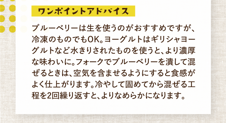 ワンポイントアドバイス ブルーベリーは生を使うのがおすすめですが、冷凍のものでもOK。ヨーグルトはギリシャヨーグルトなど水きりされたものを使うと、より濃厚な味わいに。フォークでブルーベリーを潰して混ぜるときは、空気を含ませるようにすると食感がよく仕上がります。冷やして固めてから混ぜる工程を2回繰り返すと、よりなめらかになります。