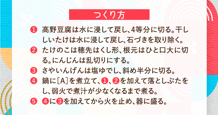 つくり方 ❶高野豆腐は水に浸して戻し、4等分に切る。干ししいたけは水に浸して戻し、石づきを取り除く。 ❷たけのこは穂先はくし形、根元はひと口大に切る。にんじんは乱切りにする。 ❸さやいんげんは塩ゆでし、斜め半分に切る。 ❹鍋に［A］を煮立て、❶、❷を加えて落としぶたをし、弱火で煮汁が少なくなるまで煮る。 ❺❹に❸を加えてから火を止め、器に盛る。