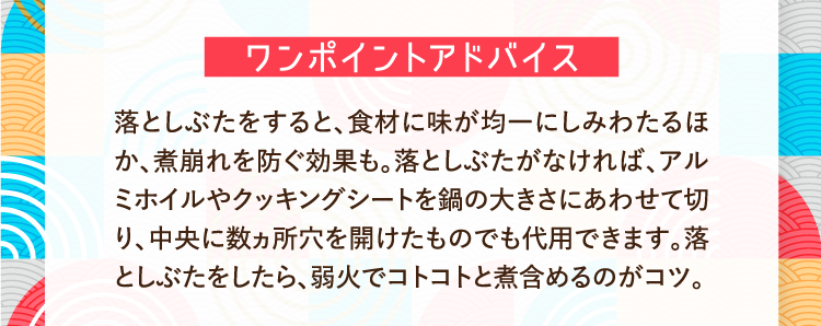 ワンポイントアドバイス 落としぶたをすると、食材に味が均一にしみわたるほか、煮崩れを防ぐ効果も。落としぶたがなければ、アルミホイルやクッキングシートを鍋の大きさにあわせて切り、中央に数ヵ所穴を開けたものでも代用できます。落としぶたをしたら、弱火でコトコトと煮含めるのがコツ。