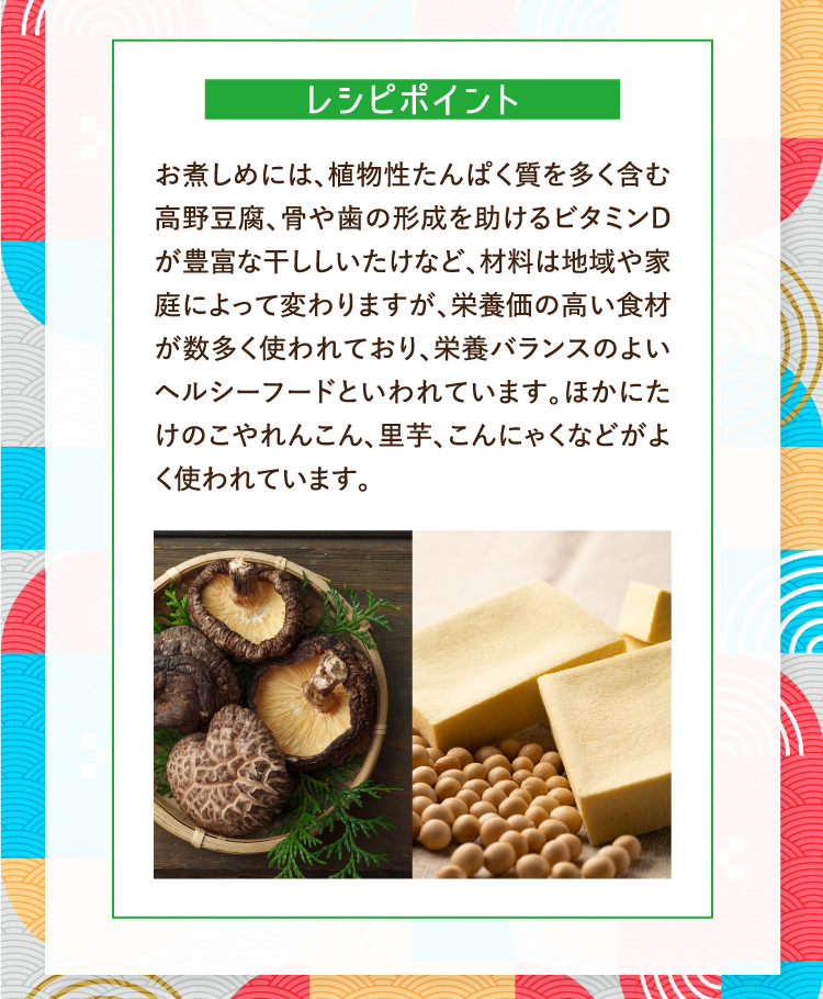 レシピポイント お煮しめには、植物性たんぱく質を多く含む高野豆腐、骨や歯の形成を助けるビタミンDが豊富な干ししいたけなど、材料は地域や家庭によって変わりますが、栄養価の高い食材が数多く使われており、栄養バランスのよいヘルシーフードといわれています。ほかにたけのこやれんこん、里芋、こんにゃくなどがよく使われています。