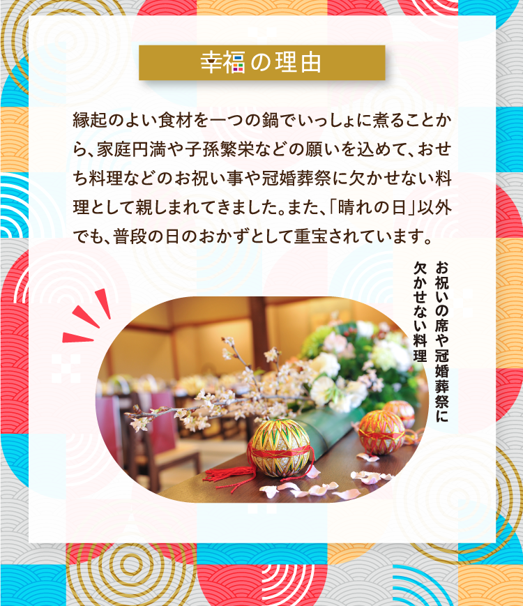 幸福の理由 縁起のよい食材を一つの鍋でいっしょに煮ることから、家庭円満や子孫繁栄などの願いを込めて、おせち料理などのお祝い事や冠婚葬祭に欠かせない料理として親しまれてきました。また、「晴れの日」以外でも、普段の日のおかずとして重宝されています。 お祝いの席や冠婚葬祭に欠かせない料理