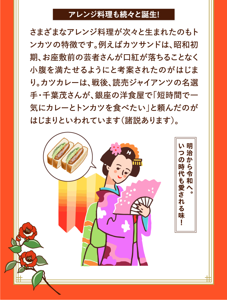 アレンジ料理も続々と誕生！ さまざまなアレンジ料理が次々と生まれたのもトンカツの特徴です。例えばカツサンドは、昭和初期、お座敷前の芸者さんが口紅が落ちることなく小腹を満たせるようにと考案されたのがはじまり。カツカレーは、戦後、読売ジャイアンツの名選手・千葉茂さんが、銀座の洋食屋で「短時間で一気にカレーとトンカツを食べたい」と頼んだのがはじまりといわれています（諸説あります）。 明治から令和へ。いつの時代も愛される味！