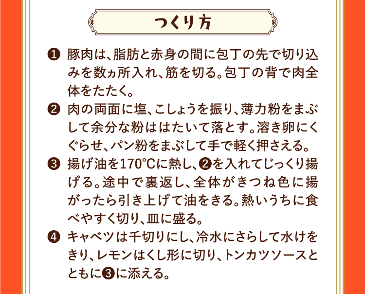 つくり方 ❶豚肉は、脂肪と赤身の間に包丁の先で切り込みを数ヵ所入れ、筋を切る。包丁の背で肉全体をたたく。 ❷肉の両面に塩、こしょうを振り、薄力粉をまぶして余分な粉ははたいて落とす。溶き卵にくぐらせ、パン粉をまぶして手で軽く押さえる。 ❸揚げ油を170℃に熱し、❷を入れてじっくり揚げる。途中で裏返し、全体がきつね色に揚がったら引き上げて油をきる。熱いうちに食べやすく切り、皿に盛る。 ❹キャベツは千切りにし、冷水にさらして水けをきり、レモンはくし形に切り、トンカツソースとともに❸に添える。