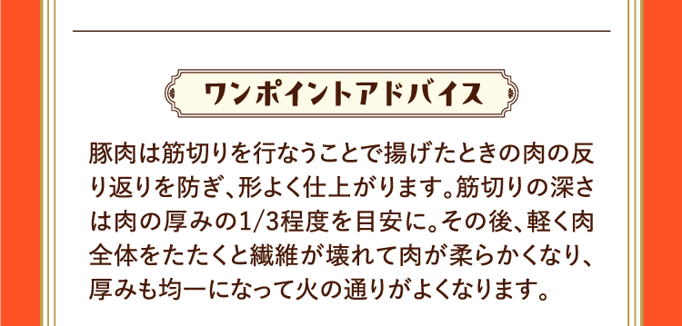 ワンポイントアドバイス 豚肉は筋切りを行なうことで揚げたときの肉の反り返りを防ぎ、形よく仕上がります。筋切りの深さは肉の厚みの1/3程度を目安に。その後、軽く肉全体をたたくと繊維が壊れて肉が柔らかくなり、厚みも均一になって火の通りがよくなります。