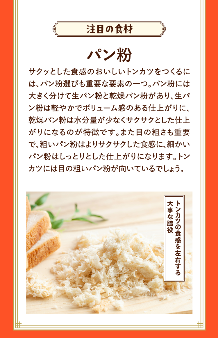 注目の食材 パン粉 サクッとした食感のおいしいトンカツをつくるには、パン粉選びも重要な要素の一つ。パン粉には大きく分けて生パン粉と乾燥パン粉があり、生パン粉は軽やかでボリューム感のある仕上がりに、乾燥パン粉は水分量が少なくサクサクとした仕上がりになるのが特徴です。また目の粗さも重要で、粗いパン粉はよりサクサクした食感に、細かいパン粉はしっとりとした仕上がりになります。トンカツには目の粗いパン粉が向いているでしょう。 トンカツの食感を左右する大事な脇役