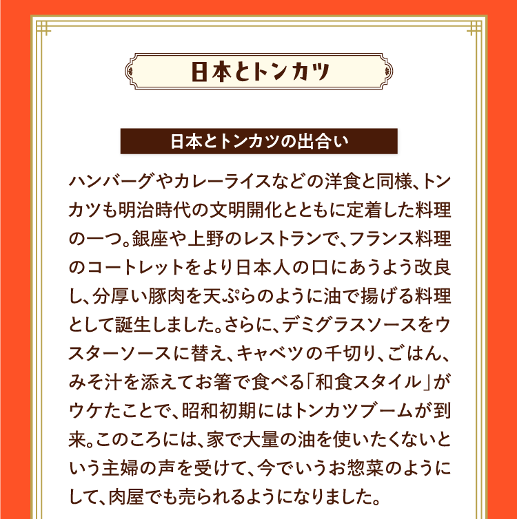 日本とトンカツ 日本とトンカツの出合い ハンバーグやカレーライスなどの洋食と同様、トンカツも明治時代の文明開化とともに定着した料理の一つ。銀座や上野のレストランで、フランス料理のコートレットをより日本人の口にあうよう改良し、分厚い豚肉を天ぷらのように油で揚げる料理として誕生しました。さらに、デミグラスソースをウスターソースに替え、キャベツの千切り、ごはん、みそ汁を添えてお箸で食べる「和食スタイル」がウケたことで、昭和初期にはトンカツブームが到来。このころには、家で大量の油を使いたくないという主婦の声を受けて、今でいうお惣菜のようにして、肉屋でも売られるようになりました。