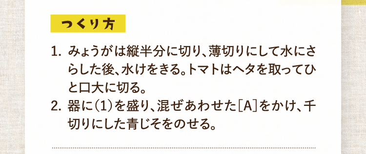 つくり方 1.みょうがは縦半分に切り、薄切りにして水にさらした後、水けをきる。トマトはヘタを取ってひと口大に切る。 2.器に（1）を盛り、混ぜあわせた［A］をかけ、千切りにした青じそをのせる。