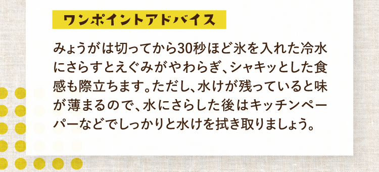 ワンポイントアドバイス みょうがは切ってから30秒ほど氷を入れた冷水にさらすとえぐみがやわらぎ、シャキッとした食感も際立ちます。ただし、水けが残っていると味が薄まるので、水にさらした後はキッチンペーパーなどでしっかりと水けを拭き取りましょう。