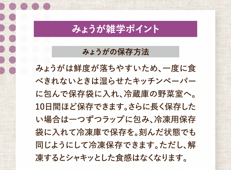 みょうが雑学ポイント みょうがの保存方法 みょうがは鮮度が落ちやすいため、一度に食べきれないときは湿らせたキッチンペーパーに包んで保存袋に入れ、冷蔵庫の野菜室へ。10日間ほど保存できます。さらに長く保存したい場合は一つずつラップに包み、冷凍用保存袋に入れて冷凍庫で保存を。刻んだ状態でも同じようにして冷凍保存できます。ただし、解凍するとシャキッとした食感はなくなります。
