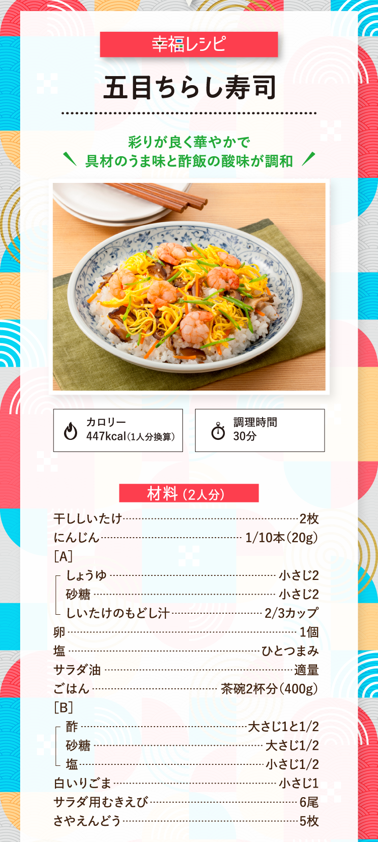 幸福レシピ 彩りが良く華やかで具材のうま味と酢飯の酸味が調和 五目ちらし寿司 カロリー 447kcal（1人分換算） 調理時間 30分 材料（2人分） 干ししいたけ 2枚 にんじん 1/10本（20g） ［A］ しょうゆ 小さじ2 砂糖 小さじ2 しいたけのもどし汁 2/3カップ 卵 1個 塩 ひとつまみ サラダ油 適量 ごはん 茶碗2杯分（400g） ［B］ 酢 大さじ1と1/2 砂糖 大さじ1/2 塩 小さじ1/2 白いりごま 小さじ1 サラダ用むきえび 6尾 さやえんどう 5枚