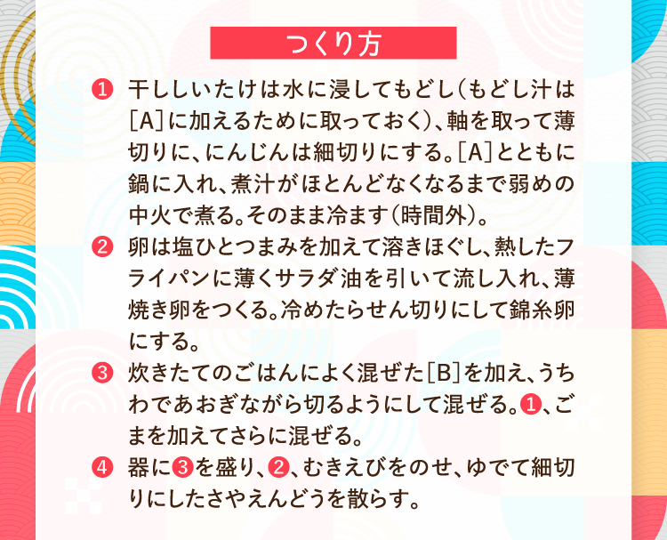 つくり方 ❶干ししいたけは水に浸してもどし（もどし汁は［A］に加えるために取っておく）、軸を取って薄切りに、にんじんは細切りにする。［A］とともに鍋に入れ、煮汁がほとんどなくなるまで弱めの中火で煮る。そのまま冷ます（時間外）。 ❷卵は塩ひとつまみを加えて溶きほぐし、熱したフライパンに薄くサラダ油を引いて流し入れ、薄焼き卵をつくる。冷めたらせん切りにして錦糸卵にする。 ❸炊きたてのごはんによく混ぜた［B］を加え、うちわであおぎながら切るようにして混ぜる。❶、ごまを加えてさらに混ぜる。 ❹器に❸を盛り、❷、むきえびをのせ、ゆでて細切りにしたさやえんどうを散らす。