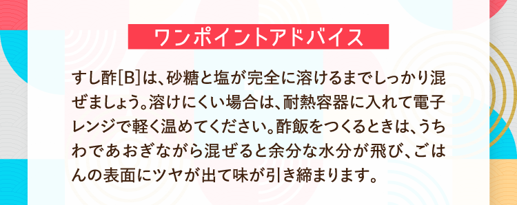 ワンポイントアドバイス すし酢[B]は、砂糖と塩が完全に溶けるまでしっかり混ぜましょう。溶けにくい場合は、耐熱容器に入れて電子レンジで軽く温めてください。酢飯をつくるときは、うちわであおぎながら混ぜると余分な水分が飛び、ごはんの表面にツヤが出て味が引き締まります。