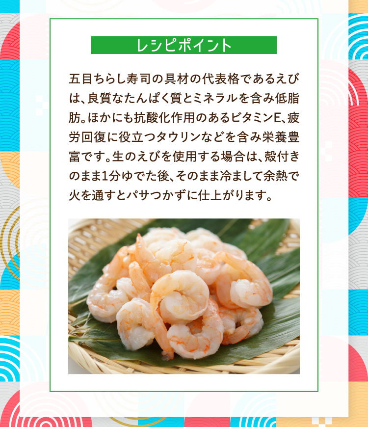 レシピポイント 五目ちらし寿司の具材の代表格であるえびは、良質なたんぱく質とミネラルを含み低脂肪。ほかにも抗酸化作用のあるビタミンＥ、疲労回復に役立つタウリンなどを含み栄養豊富です。生のえびを使用する場合は、殻付きのまま１分ゆでた後、そのまま冷まして余熱で火を通すとパサつかずに仕上がります。