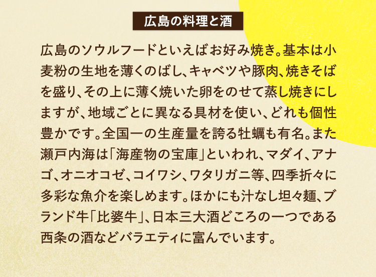 広島の料理と酒 広島のソウルフードといえばお好み焼き。基本は小麦粉の生地を薄くのばし、キャベツや豚肉、焼きそばを盛り、その上に薄く焼いた卵をのせて蒸し焼きにしますが、地域ごとに異なる具材を使い、どれも個性豊かです。全国一の生産量を誇る牡蠣も有名。また瀬戸内海は「海産物の宝庫」といわれ、マダイ、アナゴ、オニオコゼ、コイワシ、ワタリガニ等、四季折々に多彩な魚介を楽しめます。ほかにも汁なし坦々麺、ブランド牛「比婆牛」、日本三大酒どころの一つである西条の酒などバラエティに富んでいます。