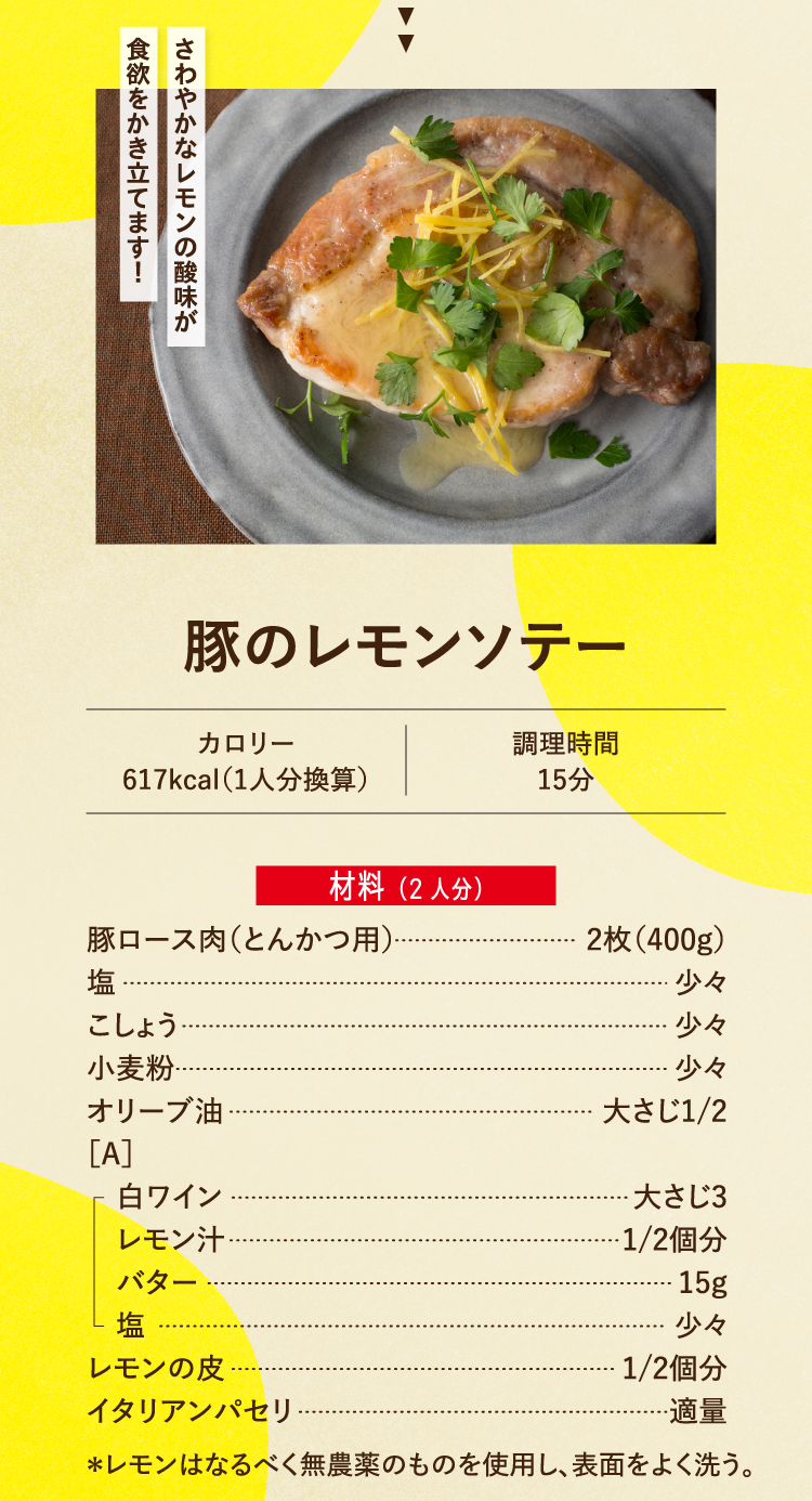 さわやかなレモンの酸味が食欲をかき立てます！ 豚のレモンソテー カロリー617kcal（1人分換算） 調理時間15分 材料（2人分） 豚ロース肉（とんかつ用） 2枚（400g） 塩 少々 こしょう 少々 小麦粉 少々 オリーブ油 大さじ1/2 ［A］ 白ワイン 大さじ3 レモン汁 1/2個分 バター 15g 塩 少々 レモンの皮 1/2個分 イタリアンパセリ 適量 ＊レモンはなるべく無農薬のものを使用し、表面をよく洗う。