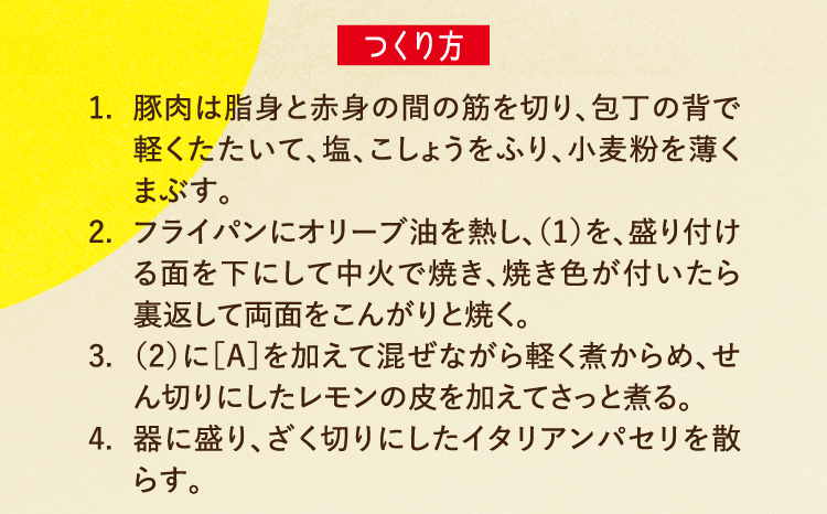 つくり方 1.豚肉は脂身と赤身の間の筋を切り、包丁の背で軽くたたいて、塩、こしょうをふり、小麦粉を薄くまぶす。 2.フライパンにオリーブ油を熱し、（1）を、盛り付ける面を下にして中火で焼き、焼き色が付いたら裏返して両面をこんがりと焼く。 3.（2）に［A］を加えて混ぜながら軽く煮からめ、せん切りにしたレモンの皮を加えてさっと煮る。 4.器に盛り、ざく切りにしたイタリアンパセリを散らす。