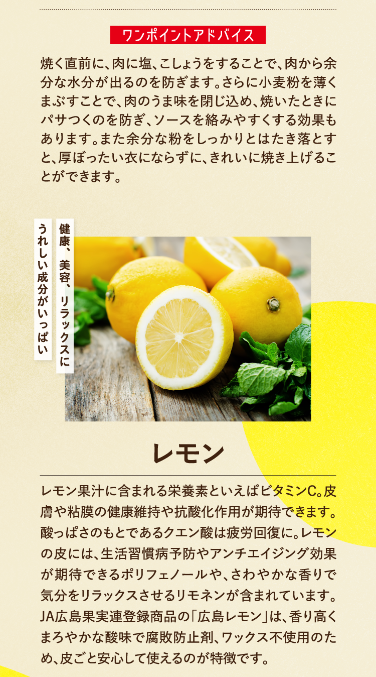 ワンポイントアドバイス 焼く直前に、肉に塩、こしょうをすることで、肉から余分な水分が出るのを防ぎます。さらに小麦粉を薄くまぶすことで、肉のうま味を閉じ込め、焼いたときにパサつくのを防ぎ、ソースを絡みやすくする効果もあります。また余分な粉をしっかりとはたき落とすと、厚ぼったい衣にならずに、きれいに焼き上げることができます。 健康、美容、リラックスにうれしい成分がいっぱい レモン レモン果汁に含まれる栄養素といえばビタミンＣ。皮膚や粘膜の健康維持や抗酸化作用が期待できます。酸っぱさのもとであるクエン酸は疲労回復に。レモンの皮には、生活習慣病予防やアンチエイジング効果が期待できるポリフェノールや、さわやかな香りで気分をリラックスさせるリモネンが含まれています。JA広島果実連登録商品の「広島レモン」は、香り高くまろやかな酸味で腐敗防止剤、ワックス不使用のため、皮ごと安心して使えるのが特徴です。