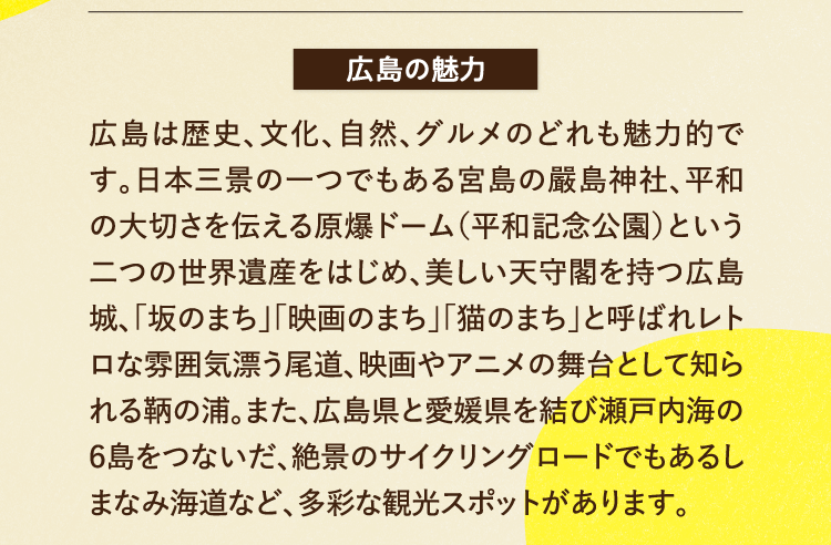 広島の魅力 広島は歴史、文化、自然、グルメのどれも魅力的です。日本三景の一つでもある宮島の嚴島神社、平和の大切さを伝える原爆ドーム（平和記念公園）という二つの世界遺産をはじめ、美しい天守閣を持つ広島城、「坂のまち」「映画のまち」「猫のまち」と呼ばれレトロな雰囲気漂う尾道、映画やアニメの舞台として知られる鞆の浦。また、広島県と愛媛県を結び瀬戸内海の６島をつないだ、絶景のサイクリングロードでもあるしまなみ海道など、多彩な観光スポットがあります。