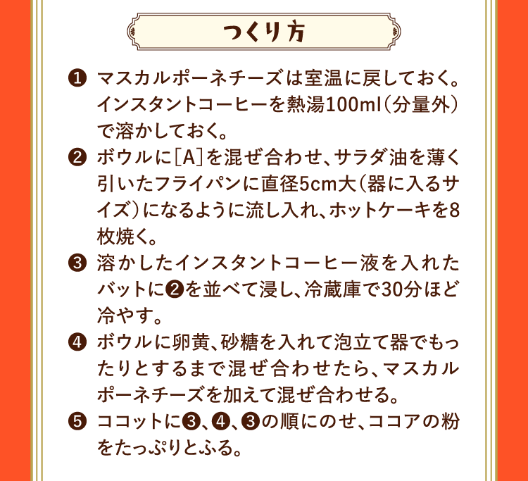 つくり方 ❶マスカルポーネチーズは室温に戻しておく。インスタントコーヒーを熱湯100ml（分量外）で溶かしておく。 ❷ボウルに［A］を混ぜ合わせ、サラダ油を薄く引いたフライパンに直径5cm大（器に入るサイズ）になるように流し入れ、ホットケーキを8枚焼く。 ❸溶かしたインスタントコーヒー液を入れたバットに❷を並べて浸し、冷蔵庫で30分ほど冷やす。 ❹ボウルに卵黄、砂糖を入れて泡立て器でもったりとするまで混ぜ合わせたら、マスカルポーネチーズを加えて混ぜ合わせる。 ❺ココットに❸、❹、❸の順にのせ、ココアの粉をたっぷりとふる。