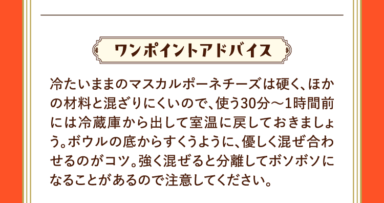 ワンポイントアドバイス 冷たいままのマスカルポーネチーズは硬く、ほかの材料と混ざりにくいので、使う30分～1時間前には冷蔵庫から出して室温に戻しておきましょう。ボウルの底からすくうように、優しく混ぜ合わせるのがコツ。強く混ぜると分離してボソボソになることがあるので注意してください。