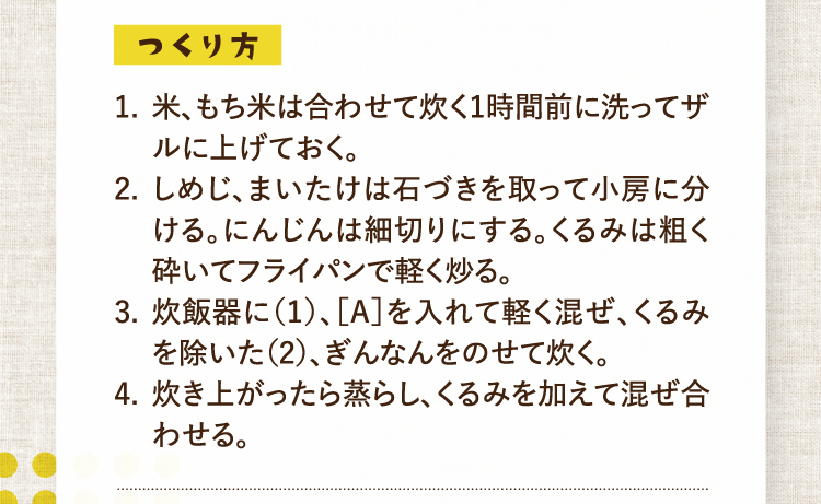 つくり方 1.米、もち米は合わせて炊く1時間前に洗ってザルに上げておく。 2.しめじ、まいたけは石づきを取って小房に分ける。にんじんは細切りにする。くるみは粗く砕いてフライパンで軽く炒る。 3.炊飯器に（1）、［A］を入れて軽く混ぜ、くるみを除いた（2）、ぎんなんをのせて炊く。 4.炊き上がったら蒸らし、くるみを加えて混ぜ合わせる。