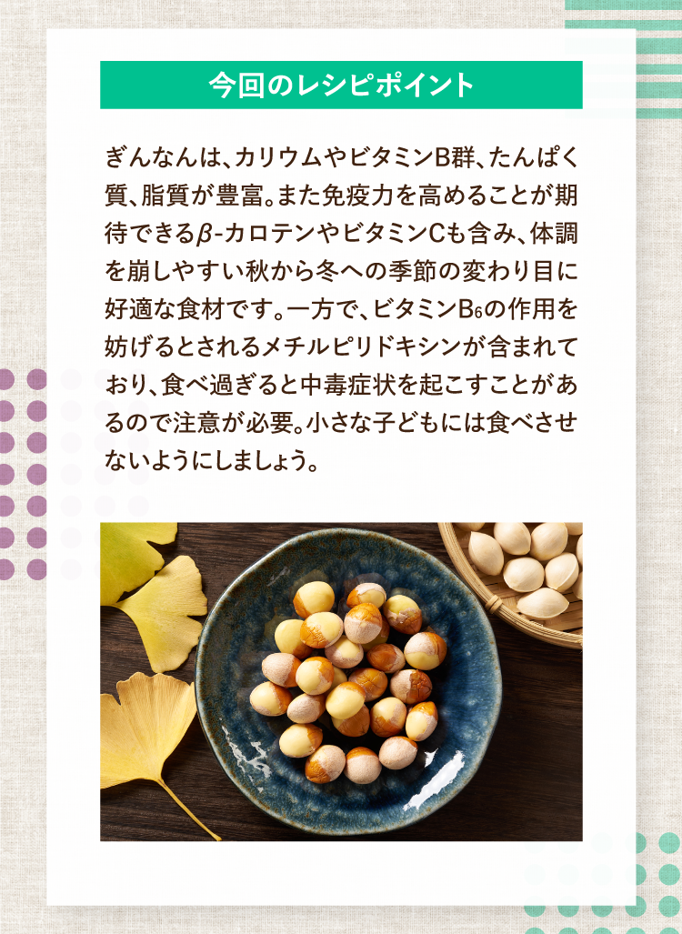 今回のレシピポイント ぎんなんは、カリウムやビタミンB群、たんぱく質、脂質が豊富。また免疫力を高めることが期待できるβ-カロテンやビタミンCも含み、体調を崩しやすい秋から冬への季節の変わり目に好適な食材です。一方で、ビタミンB6の作用を妨げるとされるメチルピリドキシンが含まれており、食べ過ぎると中毒症状を起こすことがあるので注意が必要。小さな子どもには食べさせないようにしましょう。