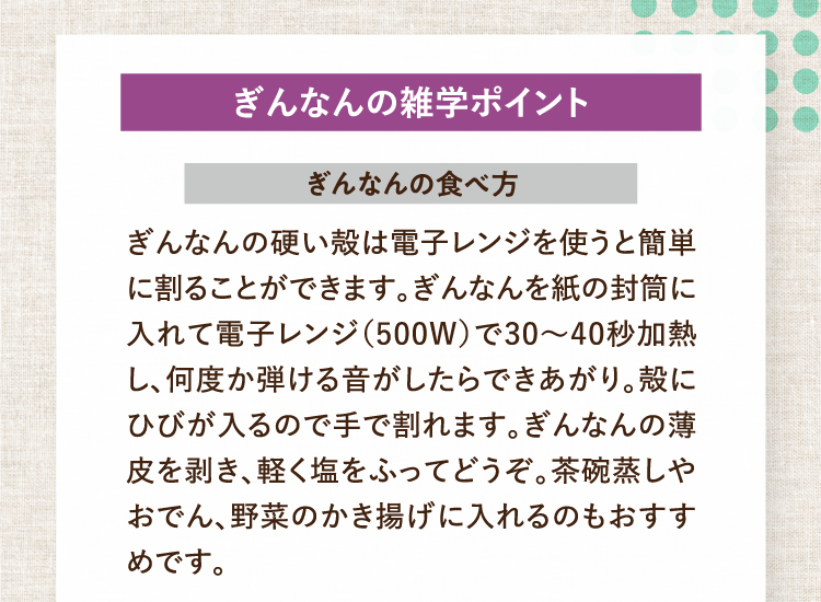 ぎんなんの雑学ポイント ぎんなんの食べ方 ぎんなんの硬い殻は電子レンジを使うと簡単に割ることができます。ぎんなんを紙の封筒に入れて電子レンジ（500W）で30〜40秒加熱し、何度か弾ける音がしたらできあがり。殻にひびが入るので手で割れます。ぎんなんの薄皮を剥き、軽く塩をふってどうぞ。茶碗蒸しやおでん、野菜のかき揚げに入れるのもおすすめです。